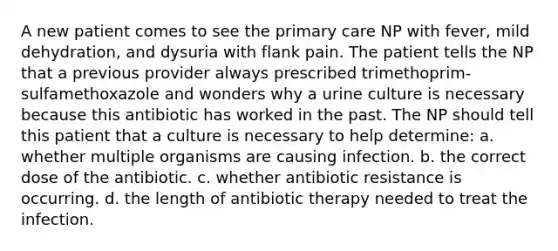 A new patient comes to see the primary care NP with fever, mild dehydration, and dysuria with flank pain. The patient tells the NP that a previous provider always prescribed trimethoprim-sulfamethoxazole and wonders why a urine culture is necessary because this antibiotic has worked in the past. The NP should tell this patient that a culture is necessary to help determine: a. whether multiple organisms are causing infection. b. the correct dose of the antibiotic. c. whether antibiotic resistance is occurring. d. the length of antibiotic therapy needed to treat the infection.