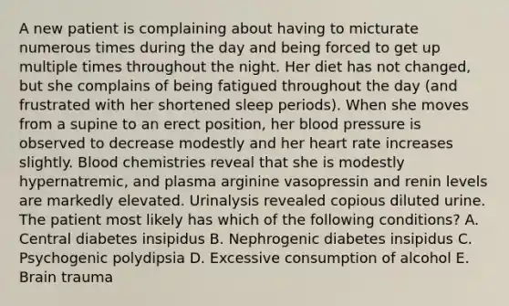 A new patient is complaining about having to micturate numerous times during the day and being forced to get up multiple times throughout the night. Her diet has not changed, but she complains of being fatigued throughout the day (and frustrated with her shortened sleep periods). When she moves from a supine to an erect position, her <a href='https://www.questionai.com/knowledge/kD0HacyPBr-blood-pressure' class='anchor-knowledge'>blood pressure</a> is observed to decrease modestly and her heart rate increases slightly. Blood chemistries reveal that she is modestly hypernatremic, and plasma arginine vasopressin and renin levels are markedly elevated. Urinalysis revealed copious diluted urine. The patient most likely has which of the following conditions? A. Central diabetes insipidus B. Nephrogenic diabetes insipidus C. Psychogenic polydipsia D. Excessive consumption of alcohol E. Brain trauma