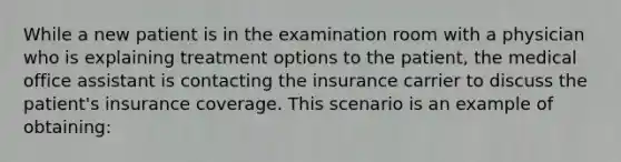 While a new patient is in the examination room with a physician who is explaining treatment options to the patient, the medical office assistant is contacting the insurance carrier to discuss the patient's insurance coverage. This scenario is an example of obtaining: