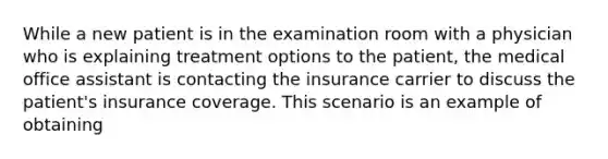 While a new patient is in the examination room with a physician who is explaining treatment options to the patient, the medical office assistant is contacting the insurance carrier to discuss the patient's insurance coverage. This scenario is an example of obtaining