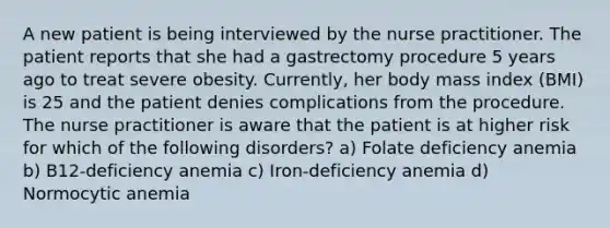 A new patient is being interviewed by the nurse practitioner. The patient reports that she had a gastrectomy procedure 5 years ago to treat severe obesity. Currently, her body mass index (BMI) is 25 and the patient denies complications from the procedure. The nurse practitioner is aware that the patient is at higher risk for which of the following disorders? a) Folate deficiency anemia b) B12-deficiency anemia c) Iron-deficiency anemia d) Normocytic anemia