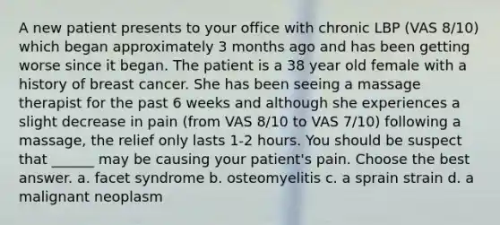 A new patient presents to your office with chronic LBP (VAS 8/10) which began approximately 3 months ago and has been getting worse since it began. The patient is a 38 year old female with a history of breast cancer. She has been seeing a massage therapist for the past 6 weeks and although she experiences a slight decrease in pain (from VAS 8/10 to VAS 7/10) following a massage, the relief only lasts 1-2 hours. You should be suspect that ______ may be causing your patient's pain. Choose the best answer. a. facet syndrome b. osteomyelitis c. a sprain strain d. a malignant neoplasm