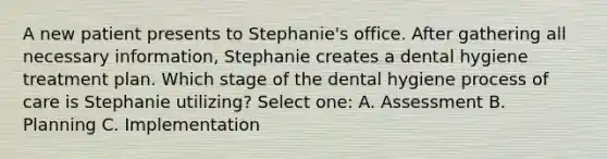 A new patient presents to Stephanie's office. After gathering all necessary information, Stephanie creates a dental hygiene treatment plan. Which stage of the dental hygiene process of care is Stephanie utilizing? Select one: A. Assessment B. Planning C. Implementation