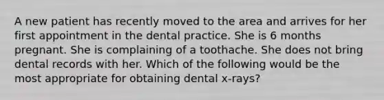 A new patient has recently moved to the area and arrives for her first appointment in the dental practice. She is 6 months pregnant. She is complaining of a toothache. She does not bring dental records with her. Which of the following would be the most appropriate for obtaining dental x-rays?