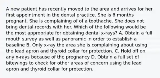 A new patient has recently moved to the area and arrives for her first appointment in the dental practice. She is 6 months pregnant. She is complaining of of a toothache. She does not bring dental records with her. Which of the following would be the most appropriate for obtaining dental x-rays? A. Obtain a full mouth survey as well as panoramic in order to establish a baseline B. Only x-ray the area she is complaining about using the lead apron and thyroid collar for protection. C. Hold off on any x-rays because of the pregnancy D. Obtain a full set of bitewings to check for other areas of concern using the lead apron and thyroid collar for protection.