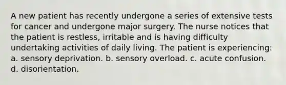 A new patient has recently undergone a series of extensive tests for cancer and undergone major surgery. The nurse notices that the patient is restless, irritable and is having difficulty undertaking activities of daily living. The patient is experiencing: a. sensory deprivation. b. sensory overload. c. acute confusion. d. disorientation.