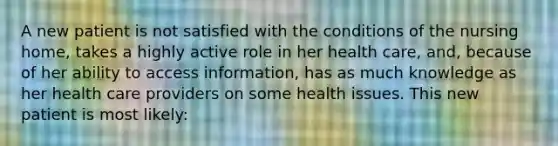 A new patient is not satisfied with the conditions of the nursing home, takes a highly active role in her health care, and, because of her ability to access information, has as much knowledge as her health care providers on some health issues. This new patient is most likely: