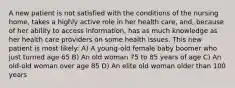 A new patient is not satisfied with the conditions of the nursing home, takes a highly active role in her health care, and, because of her ability to access information, has as much knowledge as her health care providers on some health issues. This new patient is most likely: A) A young-old female baby boomer who just turned age 65 B) An old woman 75 to 85 years of age C) An old-old woman over age 85 D) An elite old woman older than 100 years