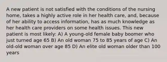 A new patient is not satisfied with the conditions of the nursing home, takes a highly active role in her health care, and, because of her ability to access information, has as much knowledge as her health care providers on some health issues. This new patient is most likely: A) A young-old female baby boomer who just turned age 65 B) An old woman 75 to 85 years of age C) An old-old woman over age 85 D) An elite old woman older than 100 years