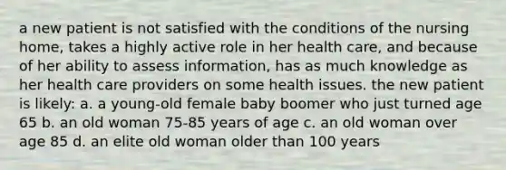 a new patient is not satisfied with the conditions of the nursing home, takes a highly active role in her health care, and because of her ability to assess information, has as much knowledge as her health care providers on some health issues. the new patient is likely: a. a young-old female baby boomer who just turned age 65 b. an old woman 75-85 years of age c. an old woman over age 85 d. an elite old woman older than 100 years