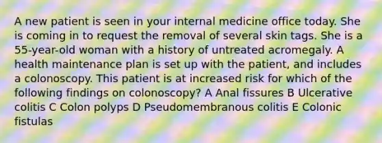 A new patient is seen in your internal medicine office today. She is coming in to request the removal of several skin tags. She is a 55-year-old woman with a history of untreated acromegaly. A health maintenance plan is set up with the patient, and includes a colonoscopy. This patient is at increased risk for which of the following findings on colonoscopy? A Anal fissures B Ulcerative colitis C Colon polyps D Pseudomembranous colitis E Colonic fistulas