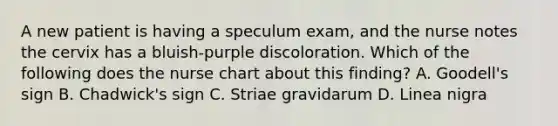 A new patient is having a speculum exam, and the nurse notes the cervix has a bluish-purple discoloration. Which of the following does the nurse chart about this finding? A. Goodell's sign B. Chadwick's sign C. Striae gravidarum D. Linea nigra