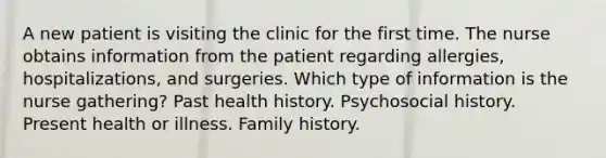 A new patient is visiting the clinic for the first time. The nurse obtains information from the patient regarding​ allergies, hospitalizations, and surgeries. Which type of information is the nurse​ gathering? Past health history. Psychosocial history. Present health or illness. Family history.