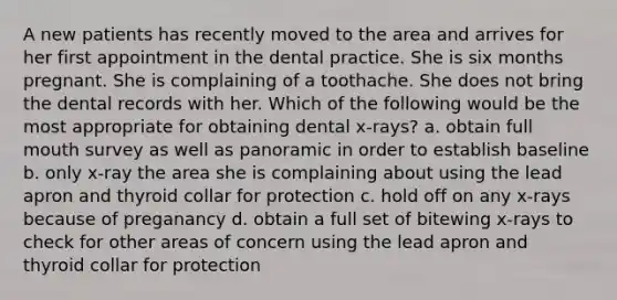 A new patients has recently moved to the area and arrives for her first appointment in the dental practice. She is six months pregnant. She is complaining of a toothache. She does not bring the dental records with her. Which of the following would be the most appropriate for obtaining dental x-rays? a. obtain full mouth survey as well as panoramic in order to establish baseline b. only x-ray the area she is complaining about using the lead apron and thyroid collar for protection c. hold off on any x-rays because of preganancy d. obtain a full set of bitewing x-rays to check for other areas of concern using the lead apron and thyroid collar for protection