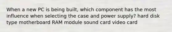 When a new PC is being built, which component has the most influence when selecting the case and power supply? hard disk type motherboard RAM module sound card video card