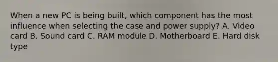 When a new PC is being built, which component has the most influence when selecting the case and power supply? A. Video card B. Sound card C. RAM module D. Motherboard E. Hard disk type