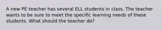 A new PE teacher has several ELL students in class. The teacher wants to be sure to meet the specific learning needs of these students. What should the teacher do?