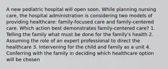 A new pediatric hospital will open soon. While planning nursing care, the hospital administration is considering two models of providing healthcare: family-focused care and family-centered care. Which action best demonstrates family-centered care? 1. Telling the family what must be done for the family's health 2. Assuming the role of an expert professional to direct the healthcare 3. Intervening for the child and family as a unit 4. Conferring with the family in deciding which healthcare option will be chosen