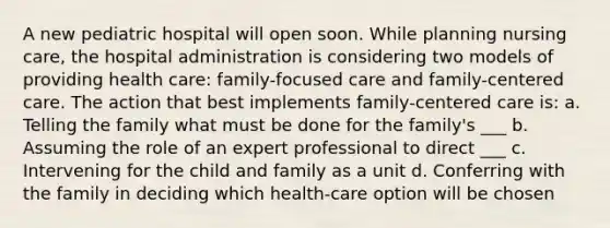 A new pediatric hospital will open soon. While planning nursing care, the hospital administration is considering two models of providing health care: family-focused care and family-centered care. The action that best implements family-centered care is: a. Telling the family what must be done for the family's ___ b. Assuming the role of an expert professional to direct ___ c. Intervening for the child and family as a unit d. Conferring with the family in deciding which health-care option will be chosen