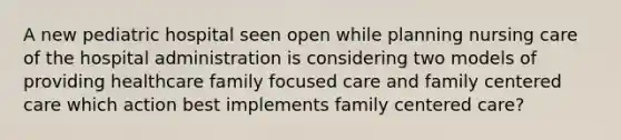 A new pediatric hospital seen open while planning nursing care of the hospital administration is considering two models of providing healthcare family focused care and family centered care which action best implements family centered care?