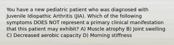 You have a new pediatric patient who was diagnosed with Juvenile Idiopathic Arthritis (JIA). Which of the following symptoms DOES NOT represent a primary clinical manifestation that this patient may exhibit? A) Muscle atrophy B) Joint swelling C) Decreased aerobic capacity D) Morning stiffness