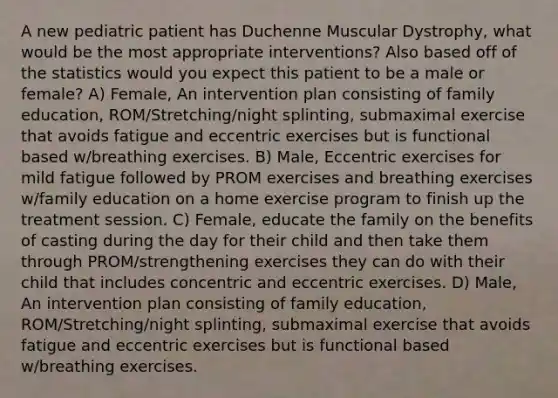 A new pediatric patient has Duchenne Muscular Dystrophy, what would be the most appropriate interventions? Also based off of the statistics would you expect this patient to be a male or female? A) Female, An intervention plan consisting of family education, ROM/Stretching/night splinting, submaximal exercise that avoids fatigue and eccentric exercises but is functional based w/breathing exercises. B) Male, Eccentric exercises for mild fatigue followed by PROM exercises and breathing exercises w/family education on a home exercise program to finish up the treatment session. C) Female, educate the family on the benefits of casting during the day for their child and then take them through PROM/strengthening exercises they can do with their child that includes concentric and eccentric exercises. D) Male, An intervention plan consisting of family education, ROM/Stretching/night splinting, submaximal exercise that avoids fatigue and eccentric exercises but is functional based w/breathing exercises.