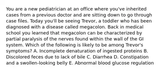 You are a new pediatrician at an office where you've inherited cases from a previous doctor and are sitting down to go through case files. Today you'll be seeing Trevor, a toddler who has been diagnosed with a disease called megacolon. Back in medical school you learned that megacolon can be characterized by partial paralysis of the nerves found within the wall of the GI system. Which of the following is likely to be among Trevor's symptoms? A. Incomplete denaturation of ingested proteins B. Discolored feces due to lack of bile C. Diarrhea D. Constipation and a swollen-looking belly E. Abnormal blood glucose regulation