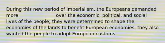 During this new period of imperialism, the Europeans demanded more _______________ over the economic, political, and social lives of the people; they were determined to shape the economies of the lands to benefit European economies; they also wanted the people to adopt European customs.