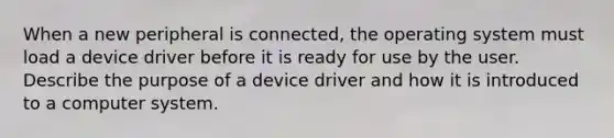 When a new peripheral is connected, the operating system must load a device driver before it is ready for use by the user. Describe the purpose of a device driver and how it is introduced to a computer system.