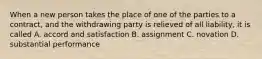 When a new person takes the place of one of the parties to a contract, and the withdrawing party is relieved of all liability, it is called A. accord and satisfaction B. assignment C. novation D. substantial performance