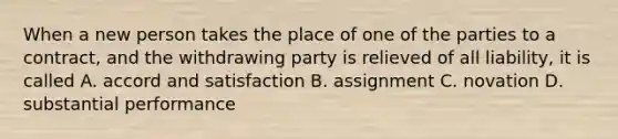 When a new person takes the place of one of the parties to a contract, and the withdrawing party is relieved of all liability, it is called A. accord and satisfaction B. assignment C. novation D. substantial performance