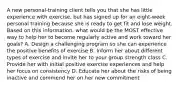 A new personal-training client tells you that she has little experience with exercise, but has signed up for an eight-week personal training because she is ready to get fit and lose weight. Based on this information, what would be the MOST effective way to help her to become regularly active and work toward her goals? A. Design a challenging program so she can experience the positive benefits of exercise B. Inform her about different types of exercise and invite her to your group strength class C. Provide her with initial positive exercise experiences and help her focus on consistency D. Educate her about the risks of being inactive and commend her on her new commitment