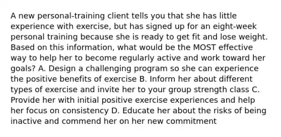 A new personal-training client tells you that she has little experience with exercise, but has signed up for an eight-week personal training because she is ready to get fit and lose weight. Based on this information, what would be the MOST effective way to help her to become regularly active and work toward her goals? A. Design a challenging program so she can experience the positive benefits of exercise B. Inform her about different types of exercise and invite her to your group strength class C. Provide her with initial positive exercise experiences and help her focus on consistency D. Educate her about the risks of being inactive and commend her on her new commitment