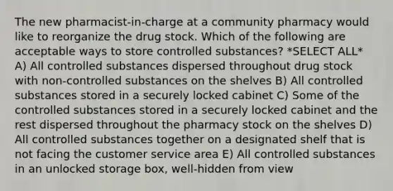 The new pharmacist-in-charge at a community pharmacy would like to reorganize the drug stock. Which of the following are acceptable ways to store controlled substances? *SELECT ALL* A) All controlled substances dispersed throughout drug stock with non-controlled substances on the shelves B) All controlled substances stored in a securely locked cabinet C) Some of the controlled substances stored in a securely locked cabinet and the rest dispersed throughout the pharmacy stock on the shelves D) All controlled substances together on a designated shelf that is not facing the customer service area E) All controlled substances in an unlocked storage box, well-hidden from view