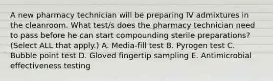 A new pharmacy technician will be preparing IV admixtures in the cleanroom. What test/s does the pharmacy technician need to pass before he can start compounding sterile preparations? (Select ALL that apply.) A. Media-fill test B. Pyrogen test C. Bubble point test D. Gloved fingertip sampling E. Antimicrobial effectiveness testing