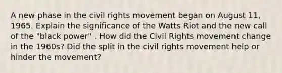 A new phase in the civil rights movement began on August 11, 1965. Explain the significance of the Watts Riot and the new call of the "black power" . How did the Civil Rights movement change in the 1960s? Did the split in the civil rights movement help or hinder the movement?