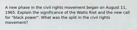 A new phase in the civil rights movement began on August 11, 1965. Explain the significance of the Watts Riot and the new call for "black power". What was the split in the civil rights movement?