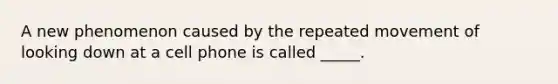 A new phenomenon caused by the repeated movement of looking down at a cell phone is called _____.