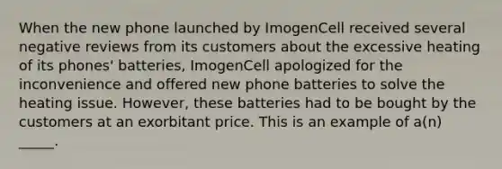 When the new phone launched by ImogenCell received several negative reviews from its customers about the excessive heating of its phones' batteries, ImogenCell apologized for the inconvenience and offered new phone batteries to solve the heating issue. However, these batteries had to be bought by the customers at an exorbitant price. This is an example of a(n) _____.