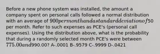 Before a new phone system was installed, the amount a company spent on personal calls followed a normal distribution with an average of 900 per month and a standard deviation of50 per month. Refer to such expenses as PCE's (personal call expenses). Using the distribution above, what is the probability that during a randomly selected month PCE's were between 775.00 and990.00? A-.0001 B-.9579 C-.9999 D-.0421