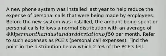 A new phone system was installed last year to help reduce the expense of personal calls that were being made by employees. Before the new system was​ installed, the amount being spent on personal calls follows a normal distribution with an average of 400 per month and a <a href='https://www.questionai.com/knowledge/kqGUr1Cldy-standard-deviation' class='anchor-knowledge'>standard deviation</a> of​50 per month. Refer to such expenses as​ PCE's (personal call​ expenses). Find the point in the distribution below which​ 2.5% of the​ PCE's fell.