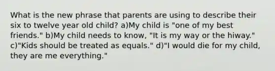 What is the new phrase that parents are using to describe their six to twelve year old child? a)My child is "one of my best friends." b)My child needs to know, "It is my way or the hiway." c)"Kids should be treated as equals." d)"I would die for my child, they are me everything."