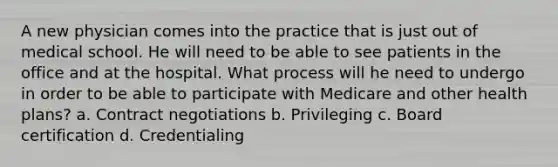 A new physician comes into the practice that is just out of medical school. He will need to be able to see patients in the office and at the hospital. What process will he need to undergo in order to be able to participate with Medicare and other health plans? a. Contract negotiations b. Privileging c. Board certification d. Credentialing