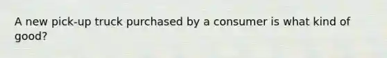 A new pick-up truck purchased by a consumer is what kind of good?