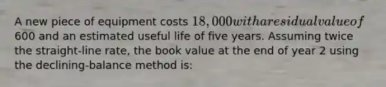 A new piece of equipment costs 18,000 with a residual value of600 and an estimated useful life of five years. Assuming twice the straight-line rate, the book value at the end of year 2 using the declining-balance method is: