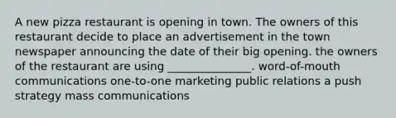 A new pizza restaurant is opening in town. The owners of this restaurant decide to place an advertisement in the town newspaper announcing the date of their big opening. the owners of the restaurant are using _______________. word-of-mouth communications one-to-one marketing public relations a push strategy mass communications