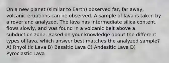 On a new planet (similar to Earth) observed far, far away, volcanic eruptions can be observed. A sample of lava is taken by a rover and analyzed. The lava has intermediate silica content, flows slowly, and was found in a volcanic belt above a subduction zone. Based on your knowledge about the different types of lava, which answer best matches the analyzed sample? A) Rhyolitic Lava B) Basaltic Lava C) Andesitic Lava D) Pyroclastic Lava