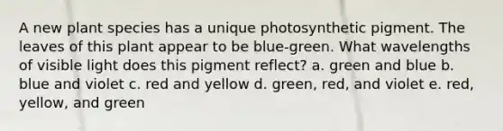 A new plant species has a unique photosynthetic pigment. The leaves of this plant appear to be blue-green. What wavelengths of visible light does this pigment reflect? a. green and blue b. blue and violet c. red and yellow d. green, red, and violet e. red, yellow, and green