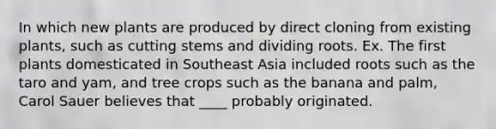 In which new plants are produced by direct cloning from existing plants, such as cutting stems and dividing roots. Ex. The first plants domesticated in Southeast Asia included roots such as the taro and yam, and tree crops such as the banana and palm, Carol Sauer believes that ____ probably originated.