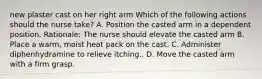 new plaster cast on her right arm Which of the following actions should the nurse take? A. Position the casted arm in a dependent position. Rationale: The nurse should elevate the casted arm B. Place a warm, moist heat pack on the cast. C. Administer diphenhydramine to relieve itching.. D. Move the casted arm with a firm grasp.